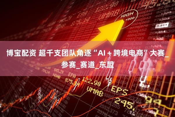 博宝配资 超千支团队角逐“AI＋跨境电商”大赛_参赛_赛道_东盟