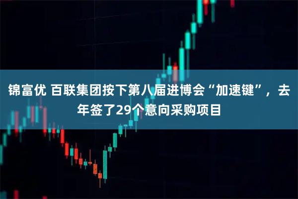 锦富优 百联集团按下第八届进博会“加速键”，去年签了29个意向采购项目