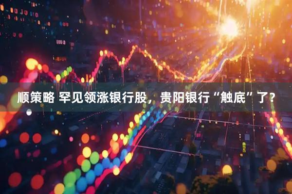 顺策略 罕见领涨银行股，贵阳银行“触底”了？