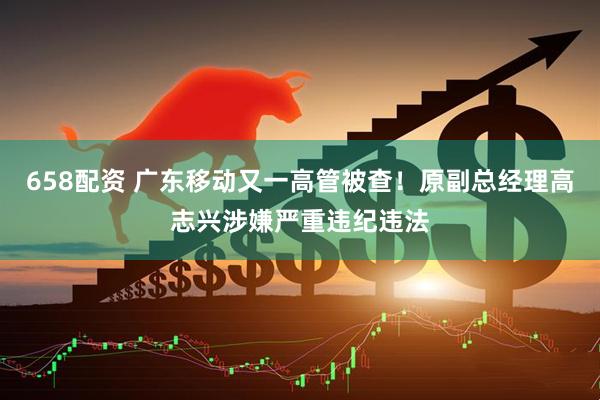 658配资 广东移动又一高管被查！原副总经理高志兴涉嫌严重违纪违法
