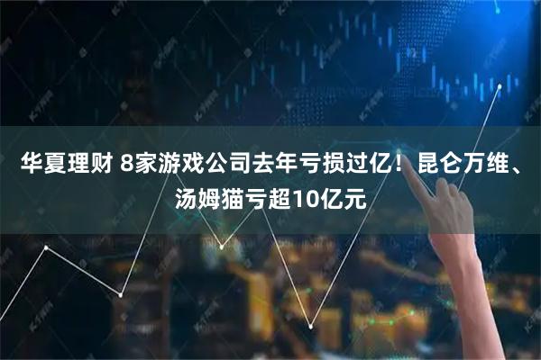 华夏理财 8家游戏公司去年亏损过亿！昆仑万维、汤姆猫亏超10亿元