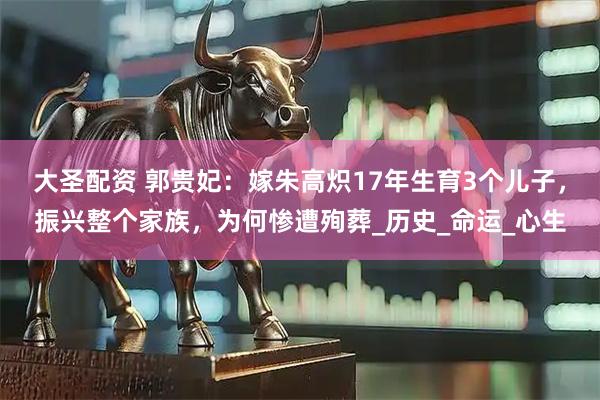 大圣配资 郭贵妃：嫁朱高炽17年生育3个儿子，振兴整个家族，为何惨遭殉葬_历史_命运_心生
