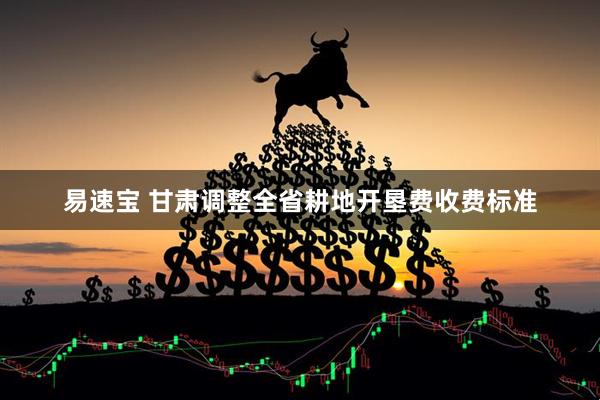 易速宝 甘肃调整全省耕地开垦费收费标准