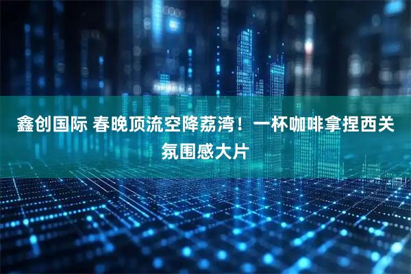 鑫创国际 春晚顶流空降荔湾！一杯咖啡拿捏西关氛围感大片