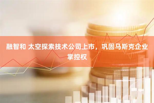 融智和 太空探索技术公司上市，巩固马斯克企业掌控权
