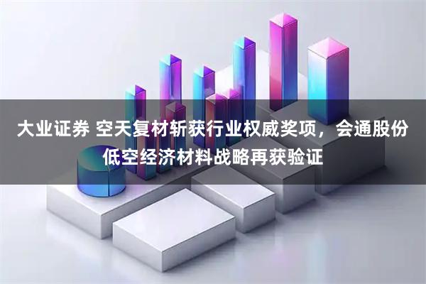 大业证券 空天复材斩获行业权威奖项，会通股份低空经济材料战略再获验证