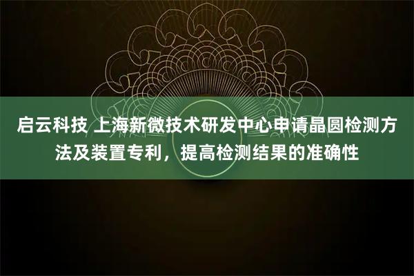 启云科技 上海新微技术研发中心申请晶圆检测方法及装置专利，提高检测结果的准确性