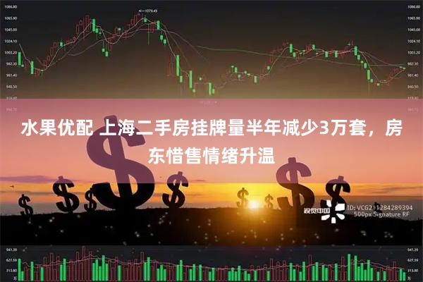 水果优配 上海二手房挂牌量半年减少3万套，房东惜售情绪升温