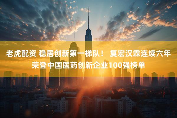 老虎配资 稳居创新第一梯队！ 复宏汉霖连续六年荣登中国医药创新企业100强榜单