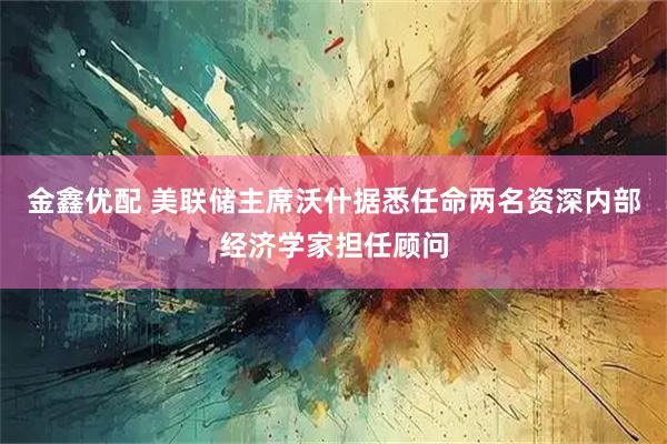 金鑫优配 美联储主席沃什据悉任命两名资深内部经济学家担任顾问