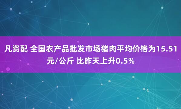 凡资配 全国农产品批发市场猪肉平均价格为15.51元/公斤 比昨天上升0.5%