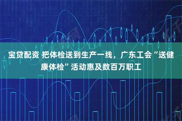 宝贷配资 把体检送到生产一线，广东工会“送健康体检”活动惠及数百万职工