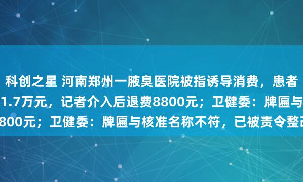 科创之星 河南郑州一腋臭医院被指诱导消费，患者咨询时称两三千实际收1.7万元，记者介入后退费8800元；卫健委：牌匾与核准名称不符，已被责令整改